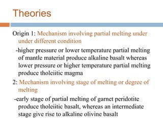 Theories
Origin 1: Mechanism involving partial melting under
under different condition
-higher pressure or lower temperature partial melting
of mantle material produce alkaline basalt whereas
lower pressure or higher temperature partial melting
produce tholeiitic magma
2: Mechanism involving stage of melting or degree of
melting
-early stage of partial melting of garnet peridotite
produce tholeiitic basalt, whereas an intermediate
stage give rise to alkaline olivine basalt
 