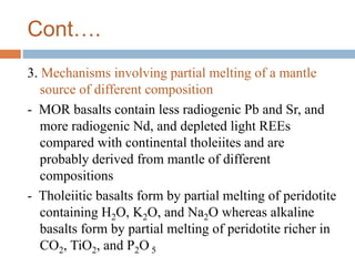 Cont….
3. Mechanisms involving partial melting of a mantle
source of different composition
- MOR basalts contain less radiogenic Pb and Sr, and
more radiogenic Nd, and depleted light REEs
compared with continental tholeiites and are
probably derived from mantle of different
compositions
- Tholeiitic basalts form by partial melting of peridotite
containing H2O, K2O, and Na2O whereas alkaline
basalts form by partial melting of peridotite richer in
CO2, TiO2, and P2O 5
 