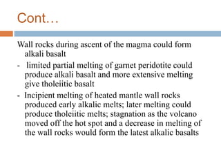 Cont…
Wall rocks during ascent of the magma could form
alkali basalt
- limited partial melting of garnet peridotite could
produce alkali basalt and more extensive melting
give tholeiitic basalt
- Incipient melting of heated mantle wall rocks
produced early alkalic melts; later melting could
produce tholeiitic melts; stagnation as the volcano
moved off the hot spot and a decrease in melting of
the wall rocks would form the latest alkalic basalts
 