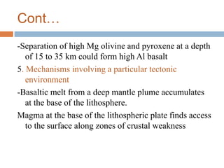 Cont…
-Separation of high Mg olivine and pyroxene at a depth
of 15 to 35 km could form high Al basalt
5. Mechanisms involving a particular tectonic
environment
-Basaltic melt from a deep mantle plume accumulates
at the base of the lithosphere.
Magma at the base of the lithospheric plate finds access
to the surface along zones of crustal weakness
 