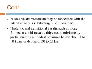 Cont….
- Alkali basalts volcanism may be associated with the
lateral edge of a subducting lithosphere plate.
- Tholeiitic and transitional basalts such as those
formed at a mid-oceanic ridge could originate by
partial melting at modest pressures below about 8 to
10 kbars or depths of 30 to 35 km.
 