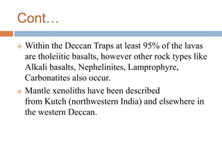 Cont…
 Within the Deccan Traps at least 95% of the lavas
are tholeiitic basalts, however other rock types like
Alkali basalts, Nephelinites, Lamprophyre,
Carbonatites also occur.
 Mantle xenoliths have been described
from Kutch (northwestern India) and elsewhere in
the western Deccan.
 