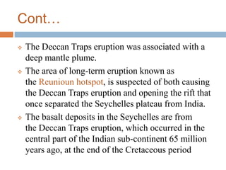 Cont…
 The Deccan Traps eruption was associated with a
deep mantle plume.
 The area of long-term eruption known as
the Reunioun hotspot, is suspected of both causing
the Deccan Traps eruption and opening the rift that
once separated the Seychelles plateau from India.
 The basalt deposits in the Seychelles are from
the Deccan Traps eruption, which occurred in the
central part of the Indian sub-continent 65 million
years ago, at the end of the Cretaceous period
 