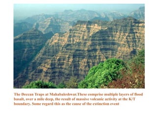 The Deccan Traps at Mahabaleshwar.These comprise multiple layers of flood
basalt, over a mile deep, the result of massive volcanic activity at the K/T
boundary. Some regard this as the cause of the extinction event
 