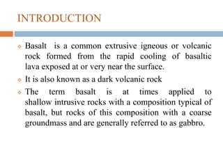 INTRODUCTION
 Basalt is a common extrusive igneous or volcanic
rock formed from the rapid cooling of basaltic
lava exposed at or very near the surface.
 It is also known as a dark volcanic rock
 The term basalt is at times applied to
shallow intrusive rocks with a composition typical of
basalt, but rocks of this composition with a coarse
groundmass and are generally referred to as gabbro.
 