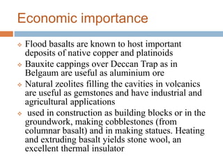 Economic importance
 Flood basalts are known to host important
deposits of native copper and platinoids
 Bauxite cappings over Deccan Trap as in
Belgaum are useful as aluminium ore
 Natural zeolites filling the cavities in volcanics
are useful as gemstones and have industrial and
agricultural applications
 used in construction as building blocks or in the
groundwork, making cobblestones (from
columnar basalt) and in making statues. Heating
and extruding basalt yields stone wool, an
excellent thermal insulator
 