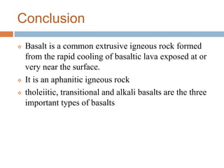 Conclusion
 Basalt is a common extrusive igneous rock formed
from the rapid cooling of basaltic lava exposed at or
very near the surface.
 It is an aphanitic igneous rock
 tholeiitic, transitional and alkali basalts are the three
important types of basalts
 