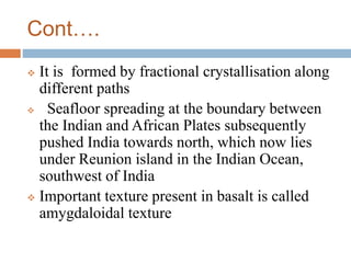Cont….
 It is formed by fractional crystallisation along
different paths
 Seafloor spreading at the boundary between
the Indian and African Plates subsequently
pushed India towards north, which now lies
under Reunion island in the Indian Ocean,
southwest of India
 Important texture present in basalt is called
amygdaloidal texture
 