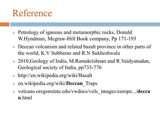 Reference
 Petrology of igneous and metamorphic rocks, Donald
W.Hyndman, Mcgraw-Hill Book company, Pp 171-193
 Deccan volcanism and related basalt province in other parts of
the world, K.V Subbarao and R.N Sukheshwala
 2010,Geology of India, M.Ramakrishnan and R.Vaidyanadan,
Geological society of India, pp733-776
 http://en.wikipedia.org/wiki/Basalt
 en.wikipedia.org/wiki/Deccan_Traps
 volcano.oregonstate.edu/vwdocs/volc_images/europe.../decca
n.html
 