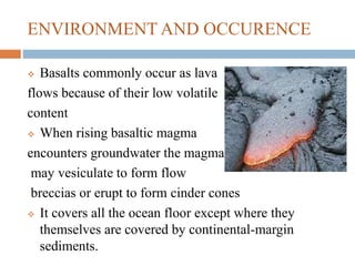 ENVIRONMENT AND OCCURENCE
 Basalts commonly occur as lava
flows because of their low volatile
content
 When rising basaltic magma
encounters groundwater the magma
may vesiculate to form flow
breccias or erupt to form cinder cones
 It covers all the ocean floor except where they
themselves are covered by continental-margin
sediments.
 
