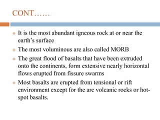 CONT……
 It is the most abundant igneous rock at or near the
earth’s surface
 The most voluminous are also called MORB
 The great flood of basalts that have been extruded
onto the continents, form extensive nearly horizontal
flows erupted from fissure swarms
 Most basalts are erupted from tensional or rift
environment except for the arc volcanic rocks or hot-
spot basalts.
 