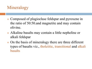 Mineralogy
 Composed of plagioclase feldspar and pyroxene in
the ratio of 50:50.and magnetite and may contain
olivine.
 Alkaline basalts may contain a little nepheline or
alkali feldspar
 On the basis of mineralogy there are three different
types of basalts viz., tholeiitic, transitional and alkali
basalts
 