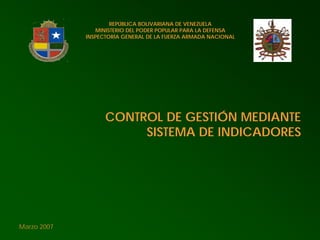 REPÚBLICA BOLIVARIANA DE VENEZUELA
                MINISTERIO DEL PODER POPULAR PARA LA DEFENSA
             INSPECTORÍA GENERAL DE LA FUERZA ARMADA NACIONAL




                   CONTROL DE GESTIÓN MEDIANTE
                        SISTEMA DE INDICADORES




Marzo 2007