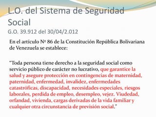 L.O. del Sistema de Seguridad
Social
G.O. 39.912 del 30/04/2.012
En el artículo Nº 86 de la Constitución República Bolivar...