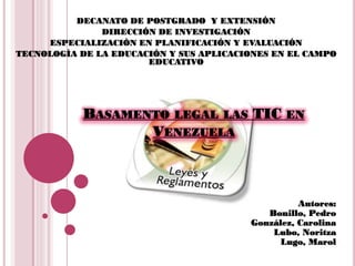 DECANATO DE POSTGRADO Y EXTENSIÓN
               DIRECCIÓN DE INVESTIGACIÓN
     ESPECIALIZACIÓN EN PLANIFICACIÓN Y EVALUACIÓN
TECNOLOGÍA DE LA EDUCACIÓN Y SUS APLICACIONES EN EL CAMPO
                       EDUCATIVO




           BASAMENTO LEGAL LAS TIC EN
                  VENEZUELA



                                                   Autores:
                                            Bonillo, Pedro
                                         González, Carolina
                                             Lubo, Noritza
                                               Lugo, Marol
 
