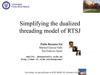 Simplifying the dualized
threading model of RTSJ

                   Pablo Basanta-Val
                  Marisol García-Valls
                    Iria Estévez-Ayres
    mailto: pbasanta@it.uc3m.es
http://www.it.uc3m.es/drequiem/




  Este trabajo ha sido publicado en IEEE-ISORC’08 (Orlando-USA)
 