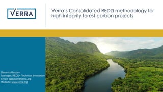 1
Basanta Gautam
Manager, REDD+ Technical Innovation
Email: bgautam@verra.org
Website: www.verra.org
Verra’s Consolidated REDD methodology for
high-integrity forest carbon projects
 