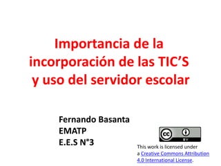 Importancia de la 
incorporación de las TIC’S 
y uso del servidor escolar 
Fernando Basanta 
EMATP 
E.E.S N°3 This work is licensed under 
a Creative Commons Attribution 
4.0 International License. 
 