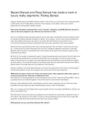Basant Bansal and Roop Bansal has made a mark in
luxury realty segments: Pankaj Bansal
Gurgaon-based realty major M3M India has made a mark in the luxury and super-luxury segments within
a short span of time. Pankaj Bansal, director of the company, for his take on their focus area of
operations and their projects. Edited excerpts:
Real estate developers generally have a mix of product categories, but M3M India has chosen to
cater to the luxury segment only. What are the reasons for this?

We are committed towards developing state-of-the-art real estate masterpieces and have always strived
to maintain the highest possible standards of quality. As a company, we are more concerned about the
value and quality of the product we offer to our buyers. We hire the best in the world for all our
construction and design activities and therefore have become a specialist in the luxury segment.
We also foresee a great future for the luxury housing segment. First, we cater to socio economic class
A++ customers who are least affected by any economic imbalance happening internally or externally.
Besides, there has been a considerable rise in the number of the super rich in the past couple of years,
which will go up further.
By 2015-16, the number is expected to reach 2.19 lakh households with a net worth of Rs 2.35 lakh crore
from 62,000 households with a net worth of Rs 45,000 crore a year back. It is also true that now the
Indian consumers are more aware of the international trends and aesthetics, and are willing to spend to
live their dreams. The recent devaluation of the Indian rupee has also attracted investments from NRIs. I
believe these are enough reasons to concentrate on this segment.
However, getting a cue of the market dynamics, we have now planned our entry into the mid and uppermid housing segment as well. Some projects will soon be launched in these segments.
M3M India has made a mark in the luxury and super-luxury realty segments within three years of
commercial operations. What has contributed to this?
We started out as land aggregators for other developers such as DLF, Unitech and Emaar MGF. Then in
a gradual process of forward integration in the same channel, we turned into developers.
However, all through these times, what helped us grow at such a rapid pace was an extremely strong
foundation that was laid by my father, Basant Bansal, and my uncle, Roop Bansal.
Also, as a company we have always been very focused in terms of our goals and objectives, and how we
plan to accomplish them.
We entered the luxury and super-luxury segment as we knew that we could create a significant mark in
the market. The outcome is now visible to everyone. We are developing some of the most sought-after
properties in India and have pioneered many new luxury living concepts.
What projects are you currently offering in the market?

 