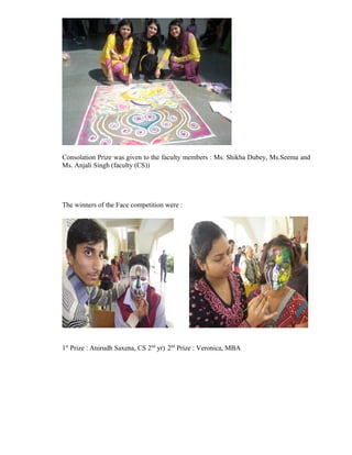 Consolation Prize was given to the faculty members : Ms. Shikha Dubey, Ms.Seema and
Ms. Anjali Singh (faculty (CS))




The winners of the Face competition were :




1st Prize : Anirudh Saxena, CS 2nd yr) 2nd Prize : Veronica, MBA
 