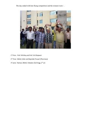 The day ended with kite flying competition and the winners were : .




1st Prize : Prof. B.N.Roy and Prof. H.K.Shajwani

2nd Prize : Mohd. Zafar and Rajender Prasad (Pharmacy)

3rd prize : Naman, Mohd. Intkalab (Civil Engg. 2 nd yr)
 