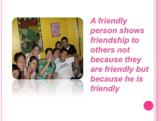 A friendly person shows friendship to others not because they are friendly but because he is friendly