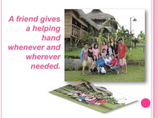 A friend gives a helping hand whenever and wherever needed. 