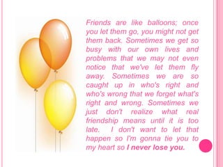 Friends are like balloons; once you let them go, you might not get them back. Sometimes we get so busy with our own lives and problems that we may not even notice that we've let them fly away. Sometimes we are so caught up in who's right and who'swrong that we forget what's right and wrong. Sometimes we just don't realize what real friendship means until it is too late. I don't want to let that happen so I'm gonna tie you to my heart so I never lose you. 