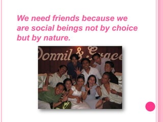 We need friends because we are social beings not by choice but by nature.