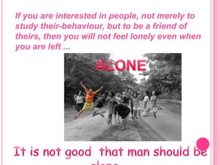 If you are interested in people, not merely to study their-behaviour, but to be a friend of theirs, then you will not feel lonely even when you are left ...ALONEIt is not good  that man should be alone …