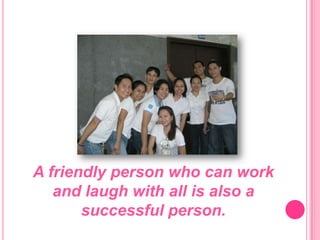 A friendly person who can work and laugh with all is also a successful person.