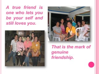 A true friend is one who lets you be your self and still loves you.  That is the mark of genuine friendship.