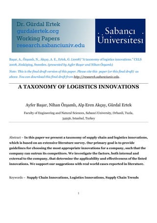 Başar, A., Özşamlı, N., Akçay, A. E., Ertek, G. (2008) “A taxonomy of logistics innovations.” CELS
2008, Jönköping, Sweeden. (presented by Ayfer Başar and Nihan Özşamlı)

Note: This is the final draft version of this paper. Please cite this paper (or this final draft) as
above. You can download this final draft from http://research.sabanciuniv.edu.


      A TAXONOMY OF LOGISTICS INNOVATIONS


            Ayfer Başar, Nihan Özşamlı, Alp Eren Akçay, Gürdal Ertek
           Faculty of Engineering and Natural Sciences, Sabanci University, Orhanli, Tuzla,
                                         34956, Istanbul, Turkey




Abstract – In this paper we present a taxonomy of supply chain and logistics innovations,
which is based on an extensive literature survey. Our primary goal is to provide
guidelines for choosing the most appropriate innovations for a company, such that the
company can outrun its competitors. We investigate the factors, both internal and
external to the company, that determine the applicability and effectiveness of the listed
innovations. We support our suggestions with real world cases reported in literature.



Keywords – Supply Chain Innovations, Logistics Innovations, Supply Chain Trends




                                                     1
 