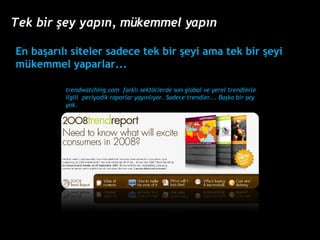 trendwatching.com  farkl? sekt?rlerde son global ve yerel trendlerle ilgili  periyodik raporlar yay?nl?yor. Sadece trendler... Ba?ka bir ?ey yok. En ba?ar?l? siteler sadece tek bir ?eyi ama tek bir ?eyi mkemmel yaparlar... Tek bir ?ey yap?n, mkemmel yap?n 
