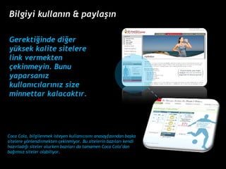 Gerekti?inde di?er yksek kalite sitelere link vermekten ?ekinmeyin. Bunu yaparsan?z kullan?c?lar?n?z size minnettar kalacakt?r.  Coca Cola, bilgilenmek isteyen kullan?c?s?n? anasayfas?ndan ba?ka sitelere y?nlendirmekten ?ekinmiyor. Bu sitelerin baz?lar? kendi haz?rlad??? siteler olurken baz?lar? da tamamen Coca Coladan ba??ms?z siteler olabiliyor. Bilgiyi kullan?n & payla??n 