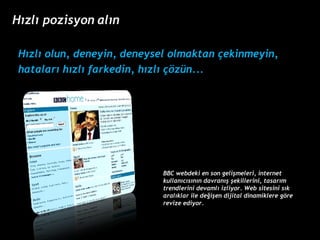 H?zl? olun, deneyin, deneysel olmaktan ?ekinmeyin,  hatalar? h?zl? farkedin, h?zl? ??zn... BBC webdeki en son geli?meleri, internet kullan?c?s?n?n davran?? ?ekillerini, tasar?m trendlerini devaml? izliyor. Web sitesini s?k aral?klar ile de?i?en dijital dinamiklere g?re revize ediyor.  H?zl? pozisyon al?n 