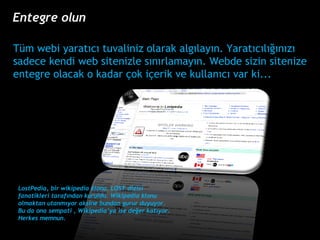 LostPedia,  bir wikipedia klonu. LOST dizisi fanatikleri taraf?ndan kuruldu. Wikipedia klonu olmaktan utanm?yor aksine bundan gurur duyuyor. Bu da ona sempati , Wikipediaya ise de?er kat?yor. Herkes memnun. Tm webi yarat?c? tuvaliniz olarak alg?lay?n. Yarat?c?l???n?z? sadece kendi web sitenizle s?n?rlamay?n. Webde sizin sitenize entegre olacak o kadar ?ok i?erik ve kullan?c? var ki... Entegre olun 