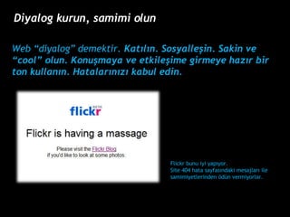 Web diyalog demektir.  Kat?l?n. Sosyalle?in. Sakin ve cool olun. Konu?maya ve etkile?ime girmeye haz?r bir ton kullan?n. Hatalar?n?z? kabul edin. Flickr  bunu iyi yap?yor. Site 404 hata sayfas?ndaki mesajlar? ile samimiyetlerinden ?dn vermiyorlar. Diyalog kurun, samimi olun 