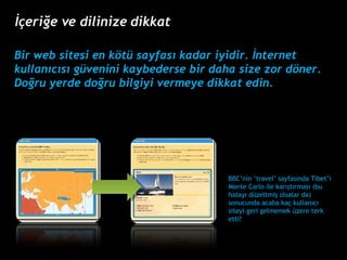 Bir web sitesi en k?t sayfas? kadar iyidir. ?nternet kullan?c?s? gvenini kaybederse bir daha size zor d?ner. Do?ru yerde do?ru bilgiyi vermeye dikkat edin. BBCnin travel sayfas?nda Tibeti Monte Carlo ile kar??t?rmas? (bu hatay? dzeltmi? olsalar da) sonucunda acaba ka? kullan?c? siteyi geri gelmemek zere terk etti?  ??eri?e ve dilinize dikkat 