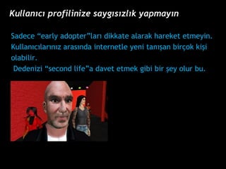 Sadece early adopterlar? dikkate alarak hareket etmeyin.  Kullan?c?lar?n?z aras?nda internetle yeni tan??an bir?ok ki?i  olabilir. Dedenizi second lifea davet etmek gibi bir ?ey olur bu. Kullan?c? profilinize sayg?s?zl?k yapmay?n 