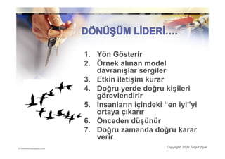 1. Yön Gösterir
2. Örnek alınan model
   davranışlar sergiler
3. Etkin iletişim kurar
4. Doğru yerde doğru kişileri
   görevlendirir
5. Đnsanların içindeki “en iyi”yi
   ortaya çıkarır
6. Önceden düşünür
7. Doğru zamanda doğru karar
   verir
                        Copyright: 2009 Turgut Ziyal
 