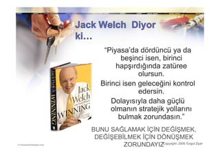 “Piyasa’da dördüncü ya da
          beşinci isen, birinci
        hapşırdığında zatüree
                olursun.
   Birinci isen geleceğini kontrol
                edersin.
       Dolayısıyla daha güçlü
       olmanın stratejik yollarını
         bulmak zorundasın.”
BUNU SAĞLAMAK ĐÇĐN DEĞĐŞMEK,
 DEĞĐŞEBĐLMEK ĐÇĐN DÖNÜŞMEK
         ZORUNDAYIZCopyright: 2009 Turgut Ziyal
 