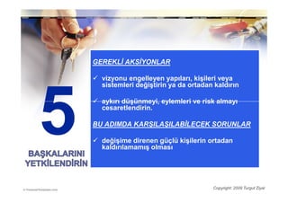 GEREKLĐ AKSĐYONLAR

  vizyonu engelleyen yapıları, kişileri veya
  sistemleri değiştirin ya da ortadan kaldırın

  aykırı düşünmeyi, eylemleri ve risk almayı
  cesaretlendirin.

BU ADIMDA KARŞILAŞILABĐLECEK SORUNLAR

  değişime direnen güçlü kişilerin ortadan
  kaldırılamamış olması




                                     Copyright: 2009 Turgut Ziyal
 