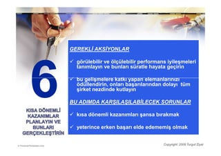 GEREKLĐ AKSĐYONLAR

  görülebilir ve ölçülebilir performans iyileşmeleri
  tanımlayın ve bunları süratle hayata geçirin

  bu gelişmelere katkı yapan elemanlarınızı
  ödüllendirin, onları başarılarından dolayı tüm
  şirket nezdinde kutlayın

BU ADIMDA KARŞILAŞILABĐLECEK SORUNLAR

  kısa dönemli kazanımları şansa bırakmak

  yeterince erken başarı elde edememiş olmak


                                      Copyright: 2009 Turgut Ziyal
 