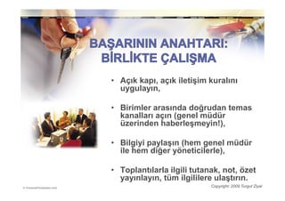 • Açık kapı, açık iletişim kuralını
  uygulayın,

• Birimler arasında doğrudan temas
  kanalları açın (genel müdür
  üzerinden haberleşmeyin!),

• Bilgiyi paylaşın (hem genel müdür
  ile hem diğer yöneticilerle),

• Toplantılarla ilgili tutanak, not, özet
  yayınlayın, tüm ilgililere ulaştırın.
                            Copyright: 2009 Turgut Ziyal
 