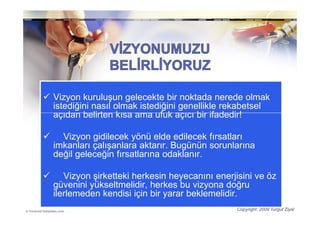 Vizyon kuruluşun gelecekte bir noktada nerede olmak
istediğini nasıl olmak istediğini genellikle rekabetsel
açıdan belirten kısa ama ufuk açıcı bir ifadedir!

  Vizyon gidilecek yönü elde edilecek fırsatları
imkanları çalışanlara aktarır. Bugünün sorunlarına
değil geleceğin fırsatlarına odaklanır.

   Vizyon şirketteki herkesin heyecanını enerjisini ve öz
güvenini yükseltmelidir, herkes bu vizyona doğru
ilerlemeden kendisi için bir yarar beklemelidir.
                                              Copyright: 2009 Turgut Ziyal
 