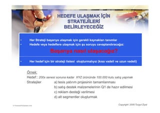 •    Her Strateji başarıya ulaşmak için gerekli kaynakları tanımlar
         Strateji
•    Hedefe veya hedeflere ulaşmak için şu soruyu cevaplandıracağız:

                    Başarıya nasıl ulaşacağız?
•    Her hedef için bir strateji listesi oluşturmalıyız (kısa vadeli ve uzun vadeli)


    Örnek:
    Örnek:
    Hedef:: 200x senesi sonuna kadar XYZ ürününde 100.000 kutu satış yapmak
    Stratejiler
    Stratejiler       a) tesis yatırım projesinin tamamlanması
                      b) satış destek malzemelerinin Q1 de hazır edilmesi
                      c) reklam desteği verilmesi
                      d) alt segmentler oluşturmak

                                                                      Copyright: 2009 Turgut Ziyal
 