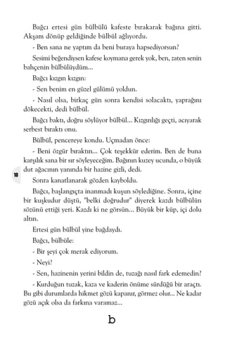 Baðcý ertesi gün bülbülü kafeste býrakarak baðýna gitti.
Akþam dönüp geldiðinde bülbül aðlýyordu.
- Ben sana ne yaptým da beni buraya hapsediyorsun?
Sesimi beðendiysen kafese koymana gerek yok, ben, zaten senin
bahçenin bülbülüydüm...
Baðcý kýzgýn kýzgýn:
- Sen benim en güzel gülümü yoldun.
- Nasýl olsa, birkaç gün sonra kendisi solacaktý, yapraðýný
dökecekti, dedi bülbül.
Baðcý baktý, doðru söylüyor bülbül... Kýzgýnlýðý geçti, acýyarak
serbest býraktý onu.
Bülbül, pencereye kondu. Uçmadan önce:

10

- Beni özgür býraktýn... Çok teþekkür ederim. Ben de buna
karþýlýk sana bir sýr söyleyeceðim. Baðýnýn kuzey ucunda, o büyük
dut aðacýnýn yanýnda bir hazine gizli, dedi.
Sonra kanatlanarak gözden kayboldu.
Baðcý, baþlangýçta inanmadý kuþun söylediðine. Sonra, içine
bir kuþkudur düþtü, "belki doðrudur" diyerek kazdý bülbülün
sözünü ettiði yeri. Kazdý ki ne görsün... Büyük bir küp, içi dolu
altýn.
Ertesi gün bülbül yine baðdaydý.
Baðcý, bülbüle:
- Bir þeyi çok merak ediyorum.
- Neyi?
- Sen, hazinenin yerini bildin de, tuzaðý nasýl fark edemedin?
- Kurduðun tuzak, kaza ve kaderin önüme sürdüðü bir araçtý.
Bu gibi durumlarda hikmet gözü kapanýr, görmez olur... Ne kadar
gözü açýk olsa da farkýna varamaz...

b

 