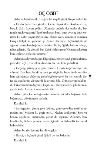 ÜÇ ÖGÜT
Adamýn birisi hile ile tuzaðýna bir kuþ düþürdü. Kuþ ona dedi ki:
- Ey ulu hoca! Sen þimdiye kadar birçok deve kurban ettin,
birçok öküz, koyun yedin! Dünyada onlarla doymadýn da, benimle mi doyacaksýn? Eðer býrakýrsan beni, sana öyle üç öðüt veririm ki, aklýn þaþar! Birincisini elinde iken, ikincisini samanla
karýþýk balçýktan yapýlma þu damýn üzerinde, üçüncüsünü de
aðacýn dalýna konduðumda veririm. Bu üç öðütle bahtýn iyileþir,
rahat edersin. Ne dersin? Bak ilkini söylüyorum: "Olmayacak söze;
kim söylerse söylesin, inanma!”
Adamýn aklý yattý kuþun bilgeliðine, gevþetiverdi parmaklarýný,
pýrrr diye uçtu, azat oldu, duvarýn üzerine konup dedi ki:
- Geçmiþ, gitmiþ þeye gam yeme... Fýrsatý kaçýrdýn diye dövünme! Bak beni býraktýn ama þu küçücük bedenimde on dirhem aðýrlýðýnda, deðerine paha biçilemeyecek bir inci var idi. Sana da, oðullarýna da yeterdi de artardý bile! O inci senin hakkýndý! Fakat kýsmetin deðilmiþ kaçýrdýn... Dünyada bir eþi bulunmayacak kadar kýymetli ve emsalsiz idi...
Adam, gebe kadýn doðururken nasýl feryat eder, baðýrýrsa öyle
baðýrmaya, dövünmeye baþladý.
Kuþ dedi ki:
- Sana geçmiþ, gitmiþ þeye üzülme, gam yeme diye nasihat etmedim mi? Madem ki, geçip gitti... Neden üzülürsün? Sen; ya
benim öðüdümü anlamadýn yahut da saðýrsýn! Aslaným, ben
kendim üç dirhem gelmem zaten, içimde on dirhemlik inci nasýl
bulunabilir?
Adam bu söz üzerine kendine geldi:
- Haydi, o üçüncü güzel öðüdü de ver bakalým!
Kuþ dedi ki:

11

 