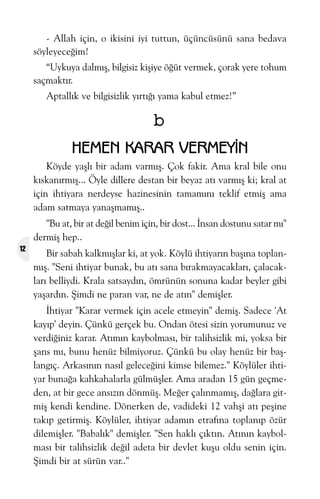 - Allah için, o ikisini iyi tuttun, üçüncüsünü sana bedava
söyleyeceðim!
“Uykuya dalmýþ, bilgisiz kiþiye öðüt vermek, çorak yere tohum
saçmaktýr.
Aptallýk ve bilgisizlik yýrtýðý yama kabul etmez!”

b
HEMEN KARAR VERMEYÝN
Köyde yaþlý bir adam varmýþ. Çok fakir. Ama kral bile onu
kýskanýrmýþ... Öyle dillere destan bir beyaz atý varmýþ ki; kral at
için ihtiyara nerdeyse hazinesinin tamamýný teklif etmiþ ama
adam satmaya yanaþmamýþ..
"Bu at, bir at deðil benim için, bir dost... Ýnsan dostunu satar mý"
dermiþ hep..
12

Bir sabah kalkmýþlar ki, at yok. Köylü ihtiyarýn baþýna toplanmýþ. "Seni ihtiyar bunak, bu atý sana býrakmayacaklarý, çalacaklarý belliydi. Krala satsaydýn, ömrünün sonuna kadar beyler gibi
yaþardýn. Þimdi ne paran var, ne de atýn" demiþler.
Ýhtiyar "Karar vermek için acele etmeyin" demiþ. Sadece 'At
kayýp' deyin. Çünkü gerçek bu. Ondan ötesi sizin yorumunuz ve
verdiðiniz karar. Atýmýn kaybolmasý, bir talihsizlik mi, yoksa bir
þans mý, bunu henüz bilmiyoruz. Çünkü bu olay henüz bir baþlangýç. Arkasýnýn nasýl geleceðini kimse bilemez." Köylüler ihtiyar bunaða kahkahalarla gülmüþler. Ama aradan 15 gün geçmeden, at bir gece ansýzýn dönmüþ. Meðer çalýnmamýþ, daðlara gitmiþ kendi kendine. Dönerken de, vadideki 12 vahþi atý peþine
takýp getirmiþ. Köylüler, ihtiyar adamýn etrafýna toplanýp özür
dilemiþler. "Babalýk" demiþler. "Sen haklý çýktýn. Atýnýn kaybolmasý bir talihsizlik deðil adeta bir devlet kuþu oldu senin için.
Þimdi bir at sürün var.."

 
